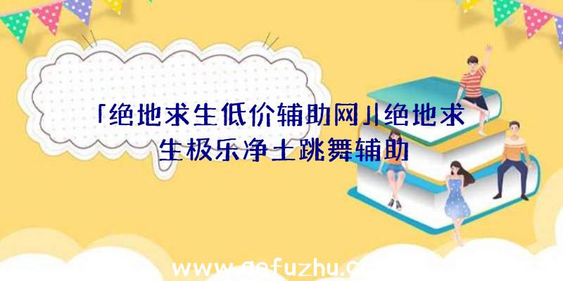 「绝地求生低价辅助网」|绝地求生极乐净土跳舞辅助